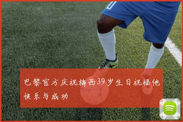巴黎官方庆祝梅西39岁生日祝福他快乐与成功
