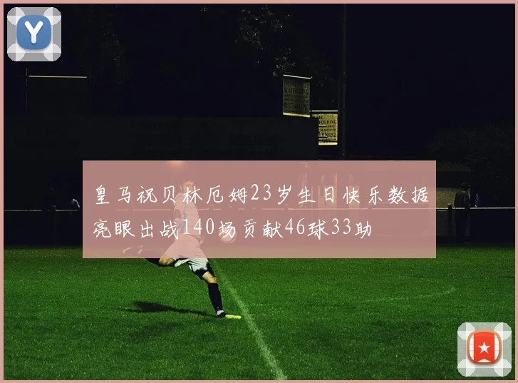皇马祝贝林厄姆23岁生日快乐数据亮眼出战140场贡献46球33助
