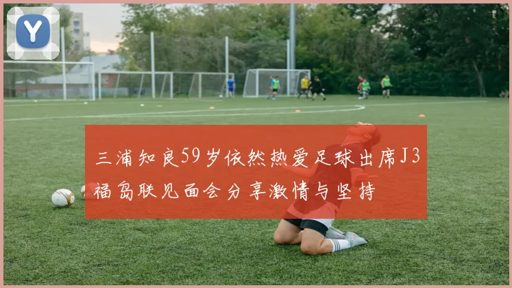 三浦知良59岁依然热爱足球出席J3福岛联见面会分享激情与坚持