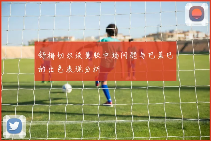 舒梅切尔谈曼联中场问题与巴莱巴的出色表现分析