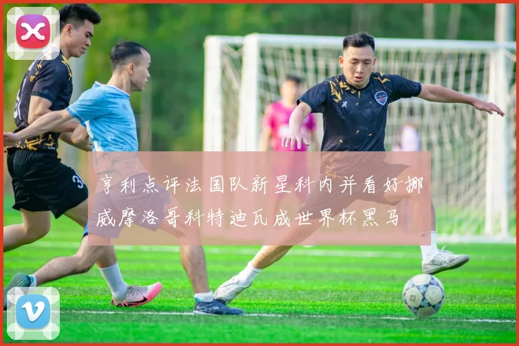 亨利点评法国队新星科内并看好挪威摩洛哥科特迪瓦成世界杯黑马