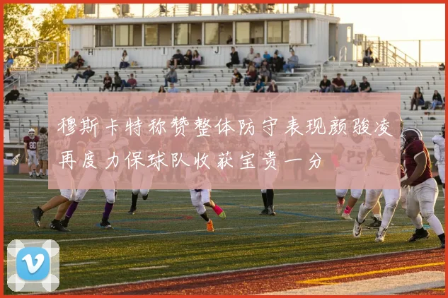 穆斯卡特称赞整体防守表现颜骏凌再度力保球队收获宝贵一分