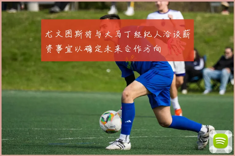尤文图斯将与大马丁经纪人洽谈薪资事宜以确定未来合作方向