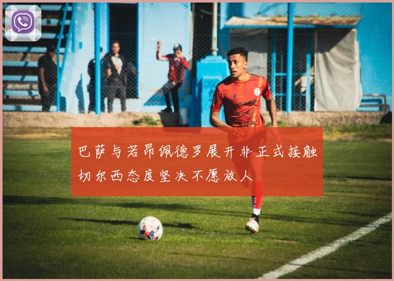 巴萨与若昂佩德罗展开非正式接触切尔西态度坚决不愿放人