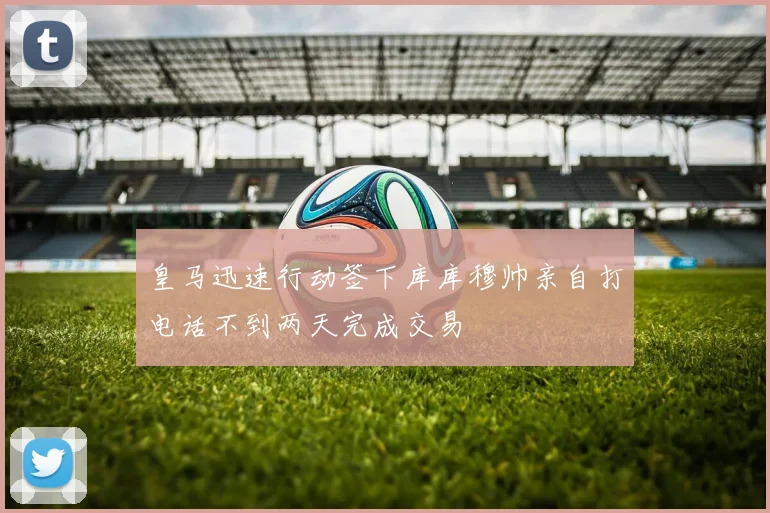 皇马迅速行动签下库库穆帅亲自打电话不到两天完成交易