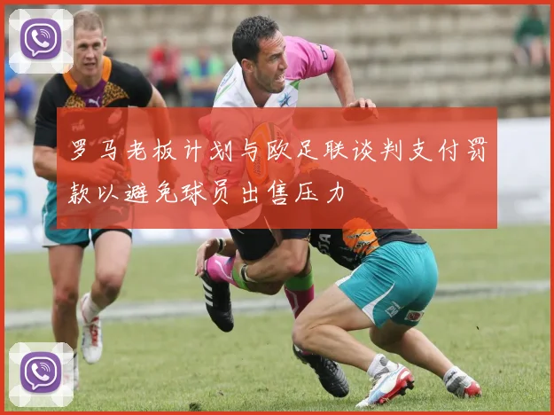 罗马老板计划与欧足联谈判支付罚款以避免球员出售压力