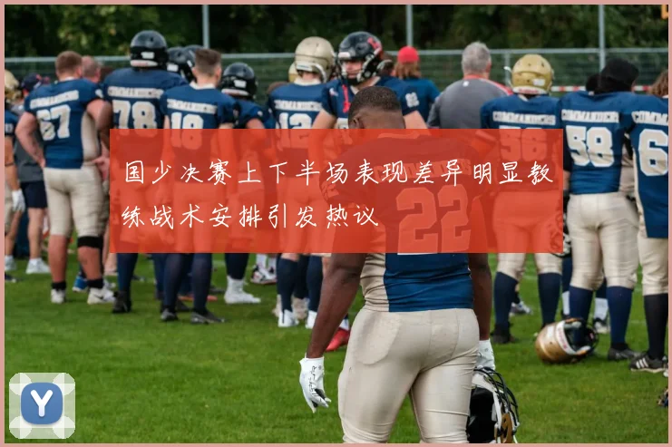 国少决赛上下半场表现差异明显教练战术安排引发热议