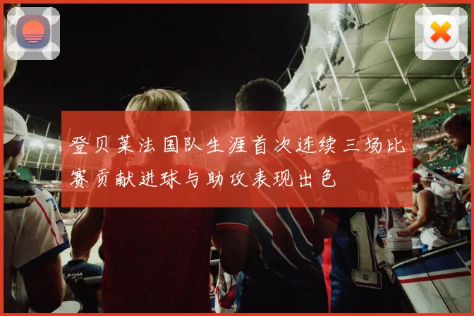 登贝莱法国队生涯首次连续三场比赛贡献进球与助攻表现出色