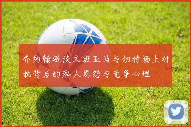 乔约翰逊谈文班亚马与切特场上对抗背后的私人恩怨与竞争心理