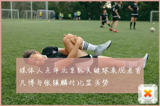 媒体人点评北京队关键球表现差曾凡博与张镇麟对比显劣势