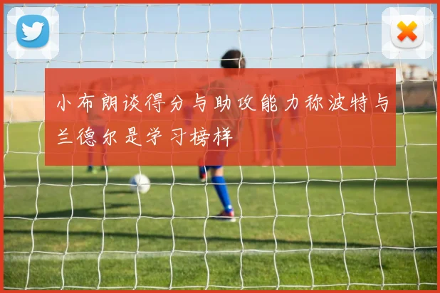 小布朗谈得分与助攻能力称波特与兰德尔是学习榜样