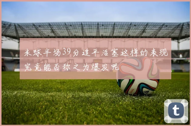 米球半场39分追平活塞这样的表现究竟能否称之为爆发呢
