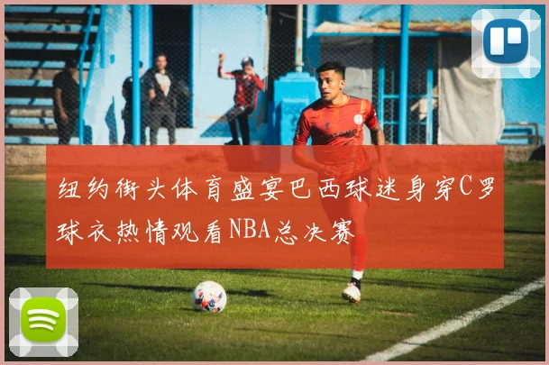 纽约街头体育盛宴巴西球迷身穿C罗球衣热情观看NBA总决赛