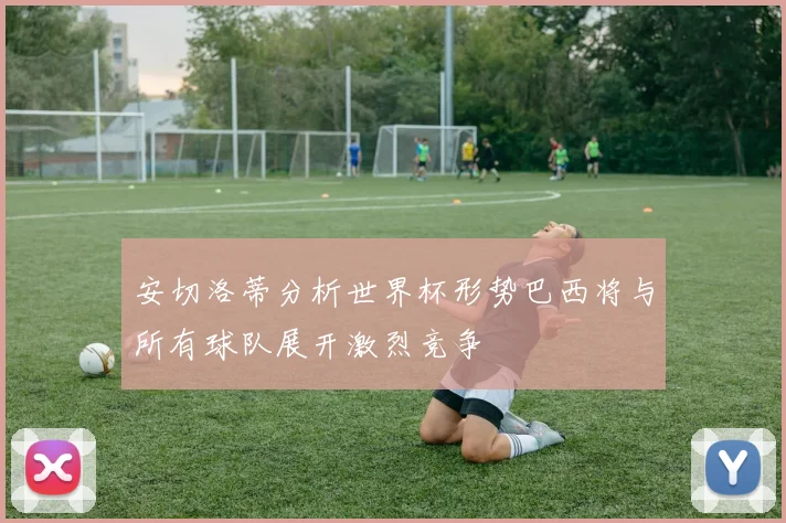 安切洛蒂分析世界杯形势巴西将与所有球队展开激烈竞争