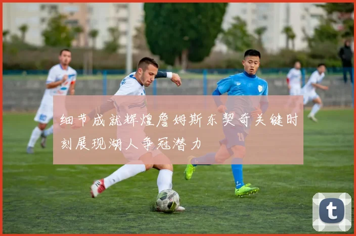 细节成就辉煌詹姆斯东契奇关键时刻展现湖人争冠潜力
